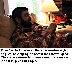 Does Cam look nervous? That's because he's trying to guess how big my stomach is for a shower game. The correct answer is... there is no correct answer. It's a trap, plain and simple.